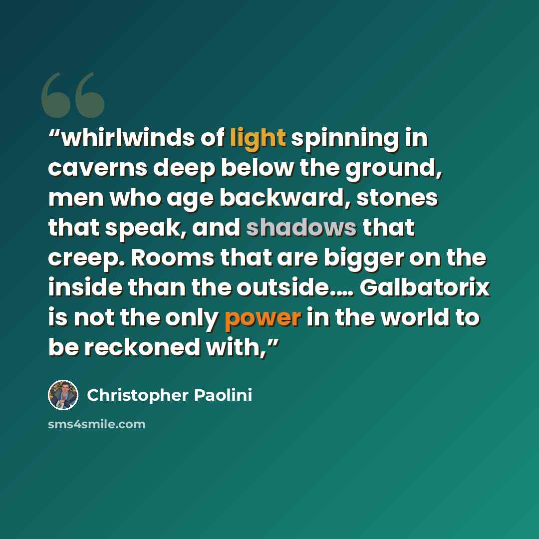 “whirlwinds of light spinning in caverns deep below the ground, men who age backward, stones that speak, and shadows that creep. Rooms that are bigger on the inside than the outside.… Galbatorix is not the only power in the world to be reckoned with,” quote by Christopher Paolini
