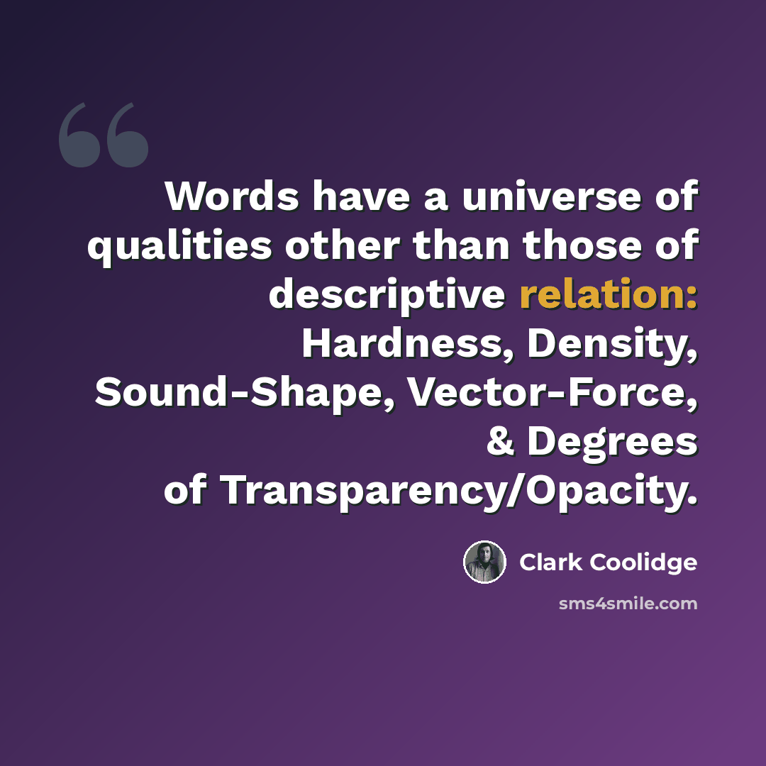“Words have a universe of qualities other than those of descriptive relation: Hardness, Density, Sound-Shape, Vector-Force, & Degrees of Transparency/Opacity.” quote by Clark Coolidge