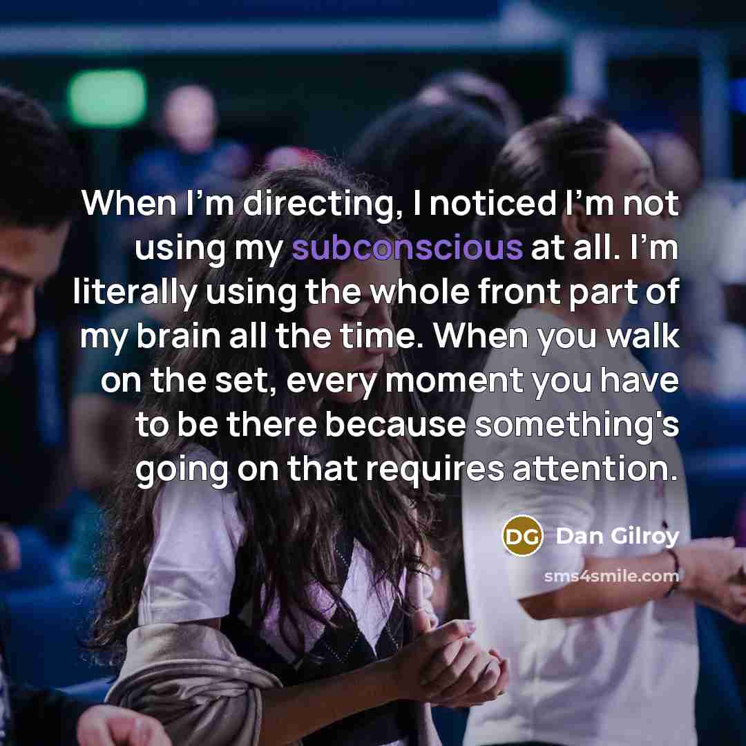 “When I'm directing, I noticed I'm not using my subconscious at all. I'm literally using the whole front part of my brain all the time. When you walk on the set, every moment you have to be there because something's going on that requires attention.” quote by Dan Gilroy