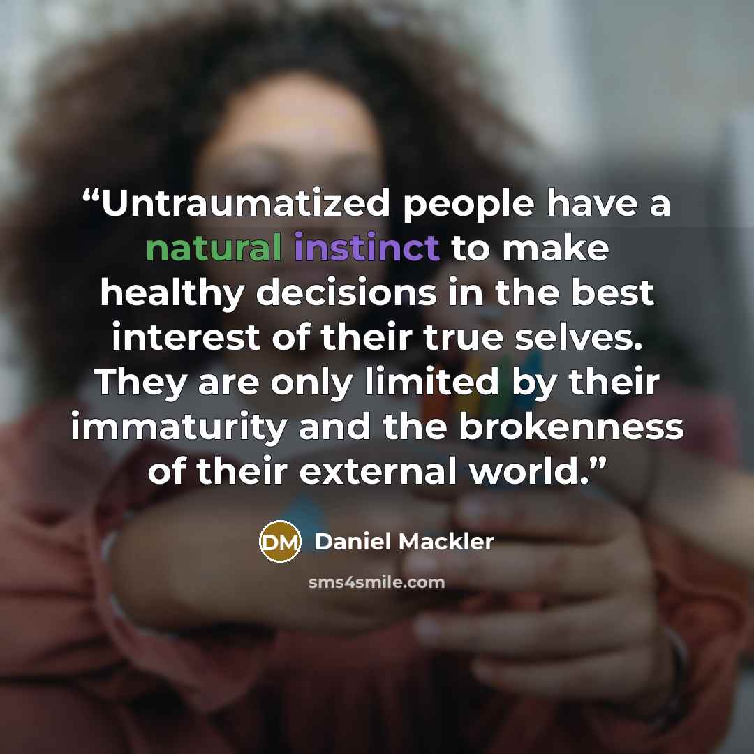 “Untraumatized people have a natural instinct to make healthy decisions in the best interest of their true selves. They are only limited by their immaturity and the brokenness of their external world.” quote by Daniel Mackler
