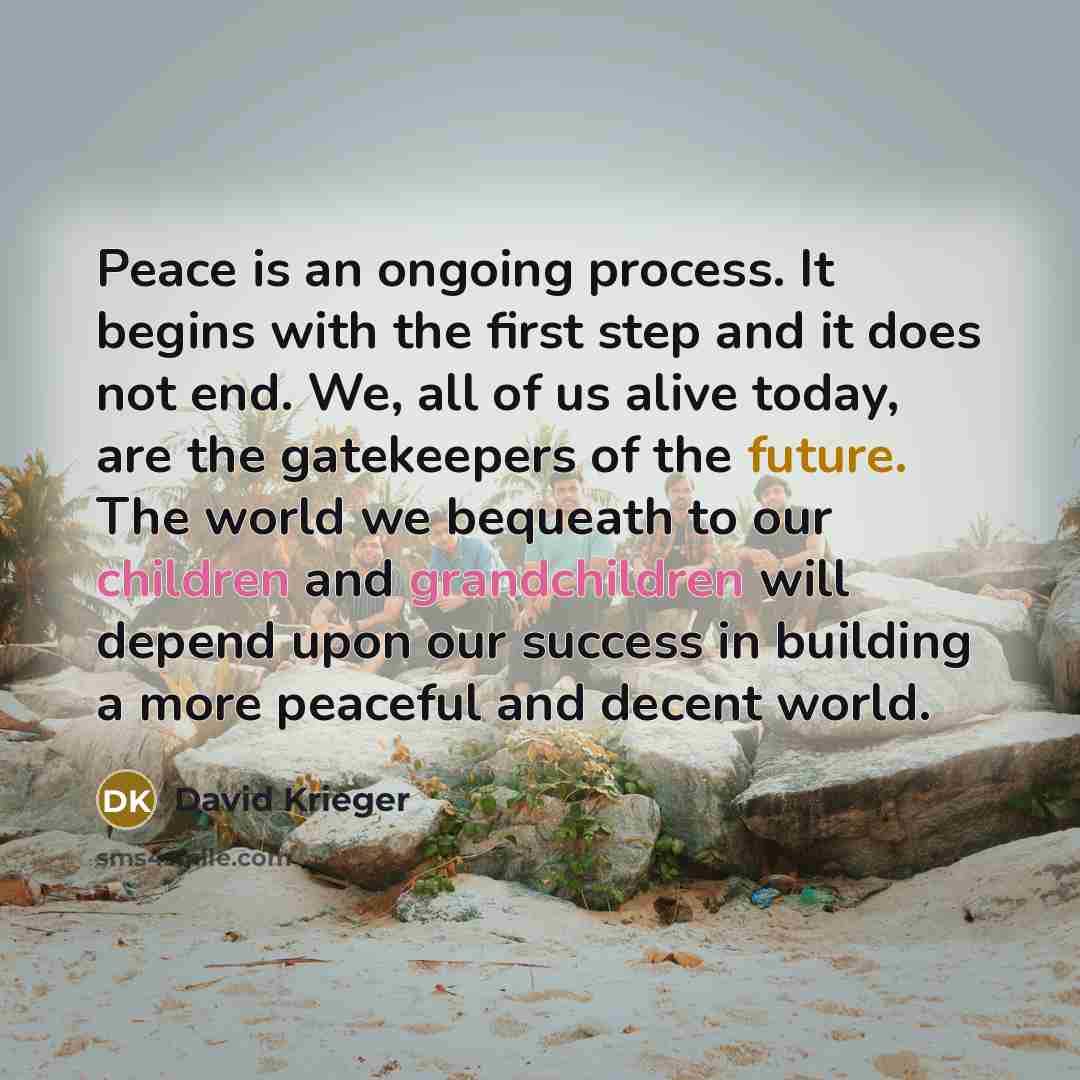 “Peace is an ongoing process. It begins with the first step and it does not end. We, all of us alive today, are the gatekeepers of the future. The world we bequeath to our children and grandchildren will depend upon our success in building a more peaceful and decent world.” quote by David Krieger