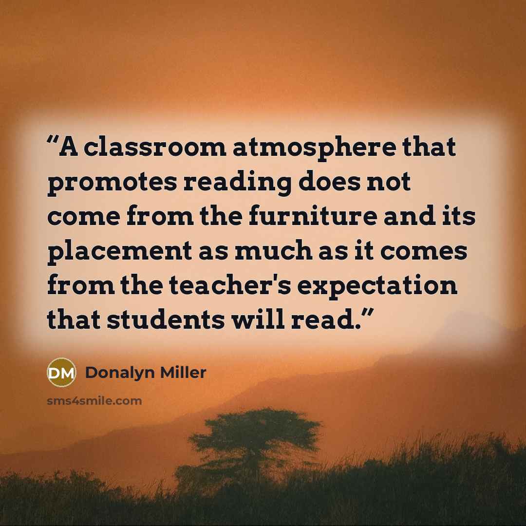 “A classroom atmosphere that promotes reading does not come from the furniture and its placement as much as it comes from the teacher's expectation that students will read.” quote by Donalyn Miller