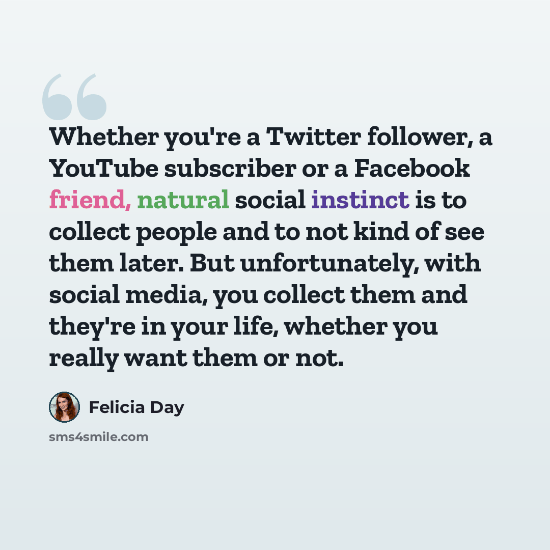 “Whether you're a Twitter follower, a YouTube subscriber or a Facebook friend, natural social instinct is to collect people and to not kind of see them later. But unfortunately, with social media, you collect them and they're in your life, whether you really want them or not.” quote by Felicia Day