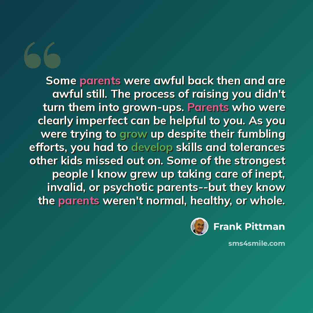 “Some parents were awful back then and are awful still. The process of raising you didn't turn them into grown-ups. Parents who were clearly imperfect can be helpful to you. As you were trying to grow up despite their fumbling efforts, you had to develop skills and tolerances other kids missed out…” quote by Frank Pittman