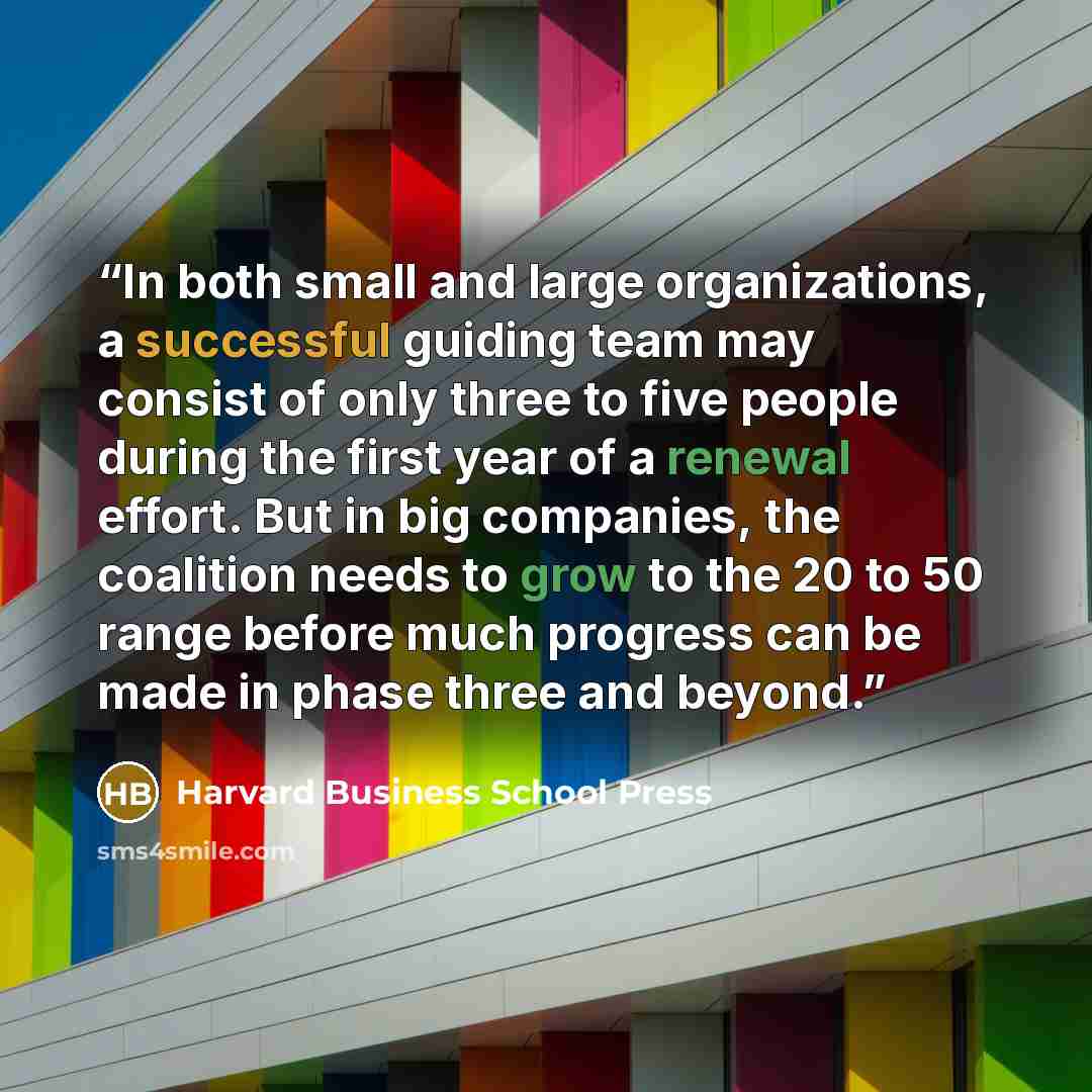 “In both small and large organizations, a successful guiding team may consist of only three to five people during the first year of a renewal effort. But in big companies, the coalition needs to grow to the 20 to 50 range before much progress can be made in phase three and beyond.” quote by Harvard Business School Press