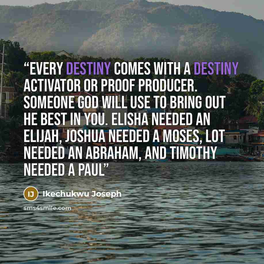 “Every destiny comes with a destiny activator or proof producer. Someone God will use to bring out he best in you. Elisha needed an Elijah, Joshua needed a Moses, Lot needed an Abraham, and Timothy needed a Paul” quote by Ikechukwu Joseph