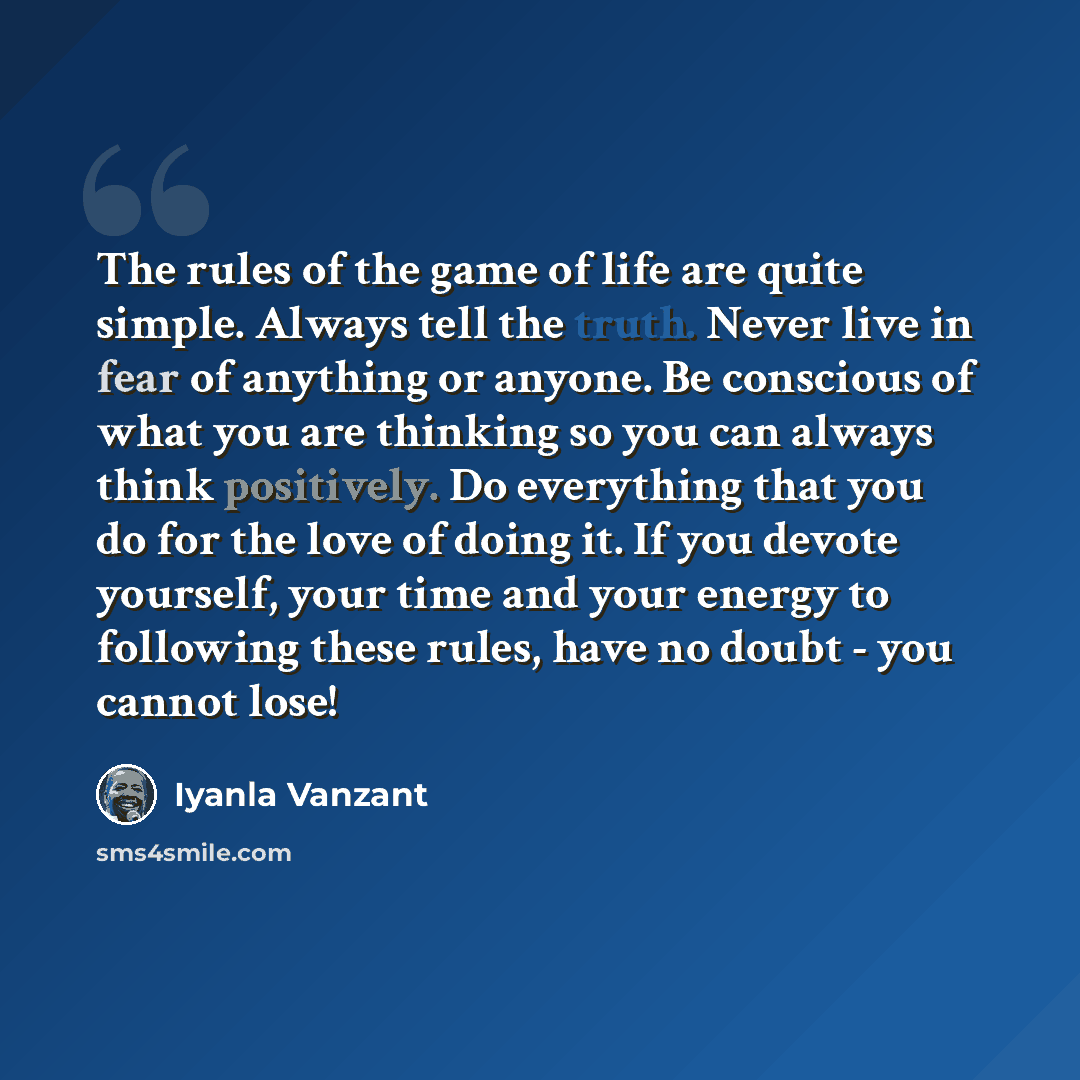 “The rules of the game of life are quite simple. Always tell the truth. Never live in fear of anything or anyone. Be conscious of what you are thinking so you can always think positively. Do everything that you do for the love of doing it. If you devote yourself, your time and your energy to…” quote by Iyanla Vanzant