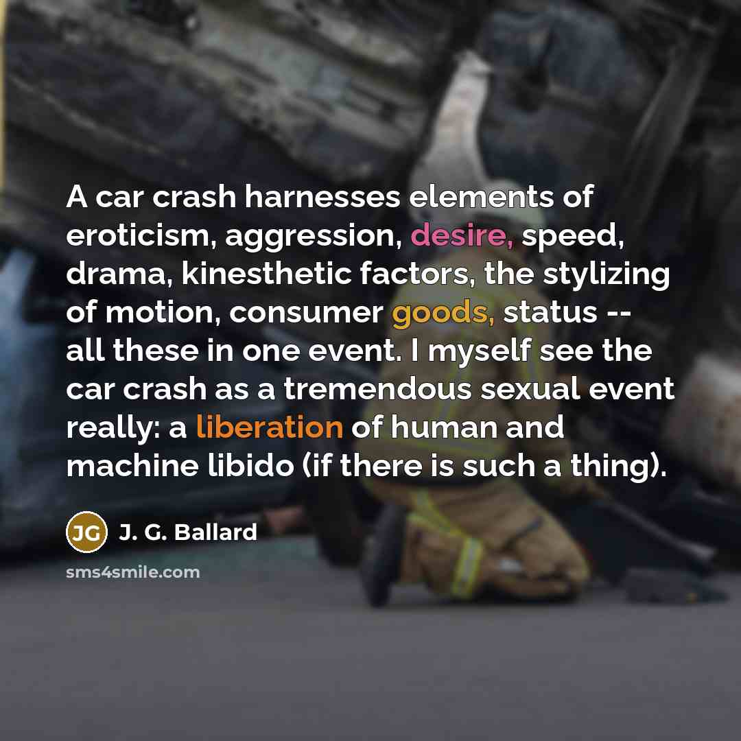 “A car crash harnesses elements of eroticism, aggression, desire, speed, drama, kinesthetic factors, the stylizing of motion, consumer goods, status -- all these in one event. I myself see the car crash as a tremendous sexual event really: a liberation of human and machine libido (if there is such…” quote by J. G. Ballard