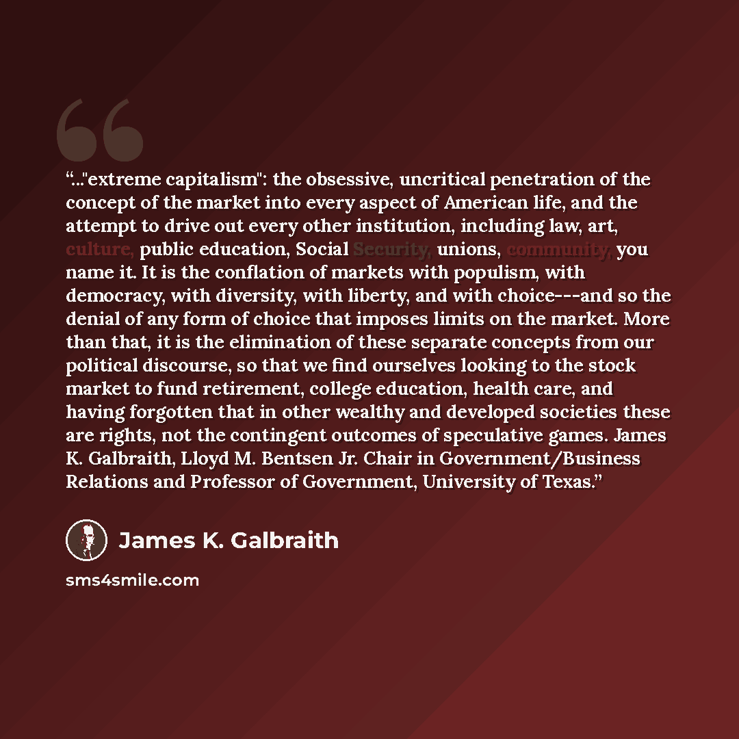“..."extreme capitalism": the obsessive, uncritical penetration of the concept of the market into every aspect of American life, and the attempt to drive out every other institution, including law, art, culture, public education, Social Security, unions, community, you name it. It is the conflation…” quote by James K. Galbraith