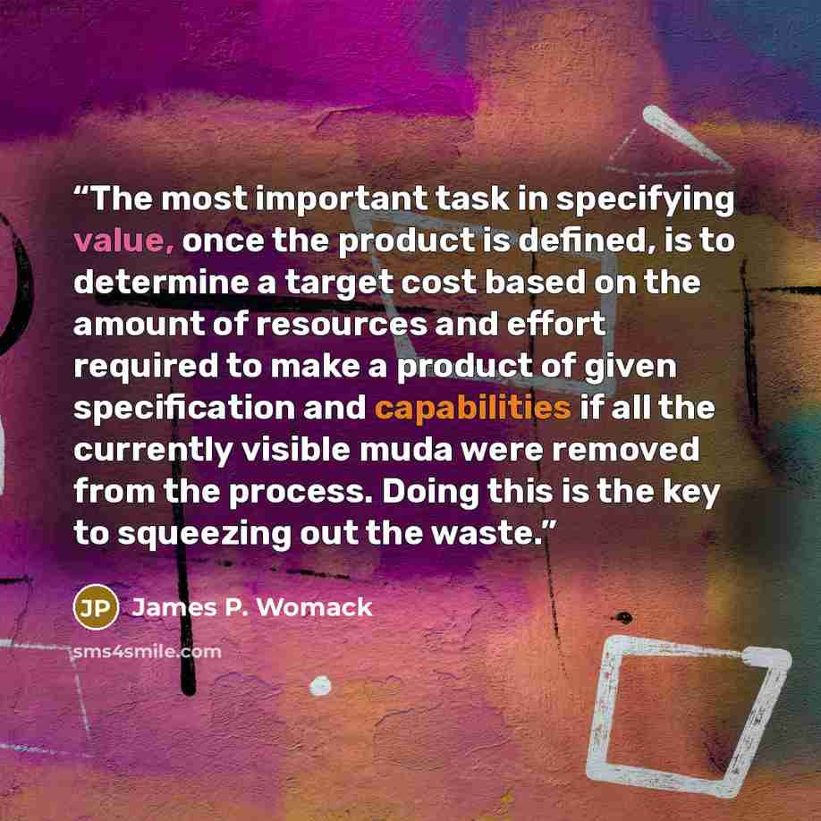 “The most important task in specifying value, once the product is defined, is to determine a target cost based on the amount of resources and effort required to make a product of given specification and capabilities if all the currently visible muda were removed from the process. Doing this is the…” quote by James P. Womack