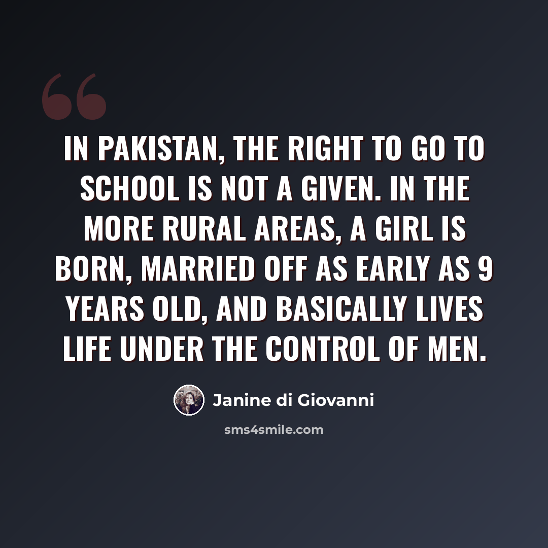“In Pakistan, the right to go to school is not a given. In the more rural areas, a girl is born, married off as early as 9 years old, and basically lives life under the control of men.” quote by Janine di Giovanni