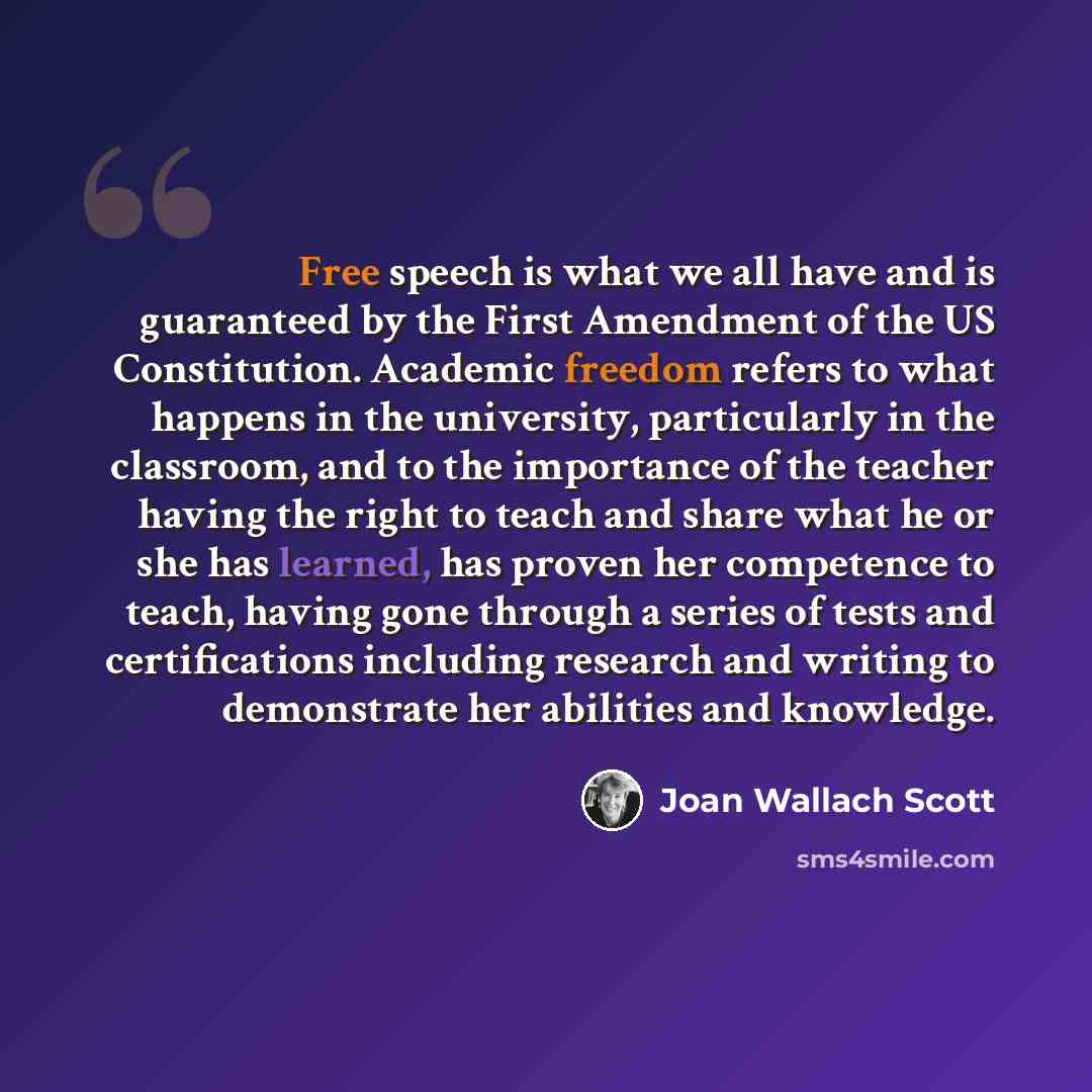 “Free speech is what we all have and is guaranteed by the First Amendment of the US Constitution. Academic freedom refers to what happens in the university, particularly in the classroom, and to the importance of the teacher having the right to teach and share what he or she has learned, has proven…” quote by Joan Wallach Scott