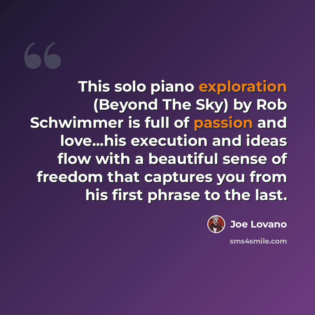 “This solo piano exploration (Beyond The Sky) by Rob Schwimmer is full of passion and love...his execution and ideas flow with a beautiful sense of freedom that captures you from his first phrase to the last.” quote by Joe Lovano