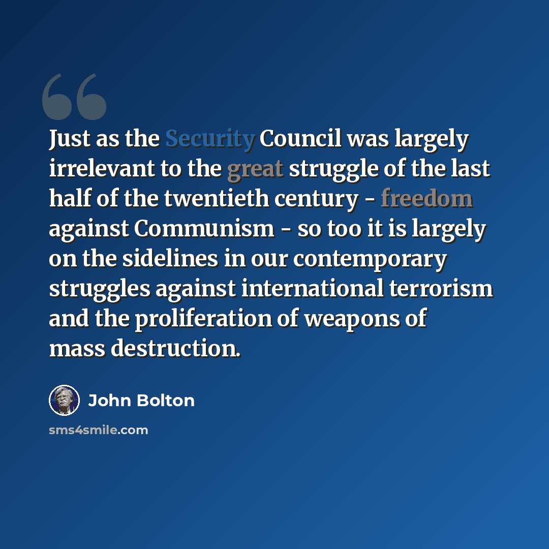 “Just as the Security Council was largely irrelevant to the great struggle of the last half of the twentieth century - freedom against Communism - so too it is largely on the sidelines in our contemporary struggles against international terrorism and the proliferation of weapons of mass destruction.” quote by John Bolton