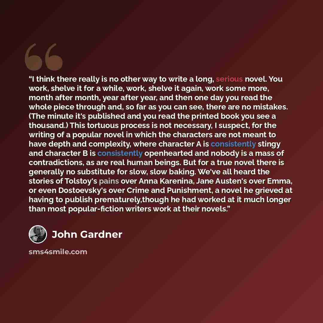 “I think there really is no other way to write a long, serious novel. You work, shelve it for a while, work, shelve it again, work some more, month after month, year after year, and then one day you read the whole piece through and, so far as you can see, there are no mistakes. (The minute it's…” quote by John Gardner