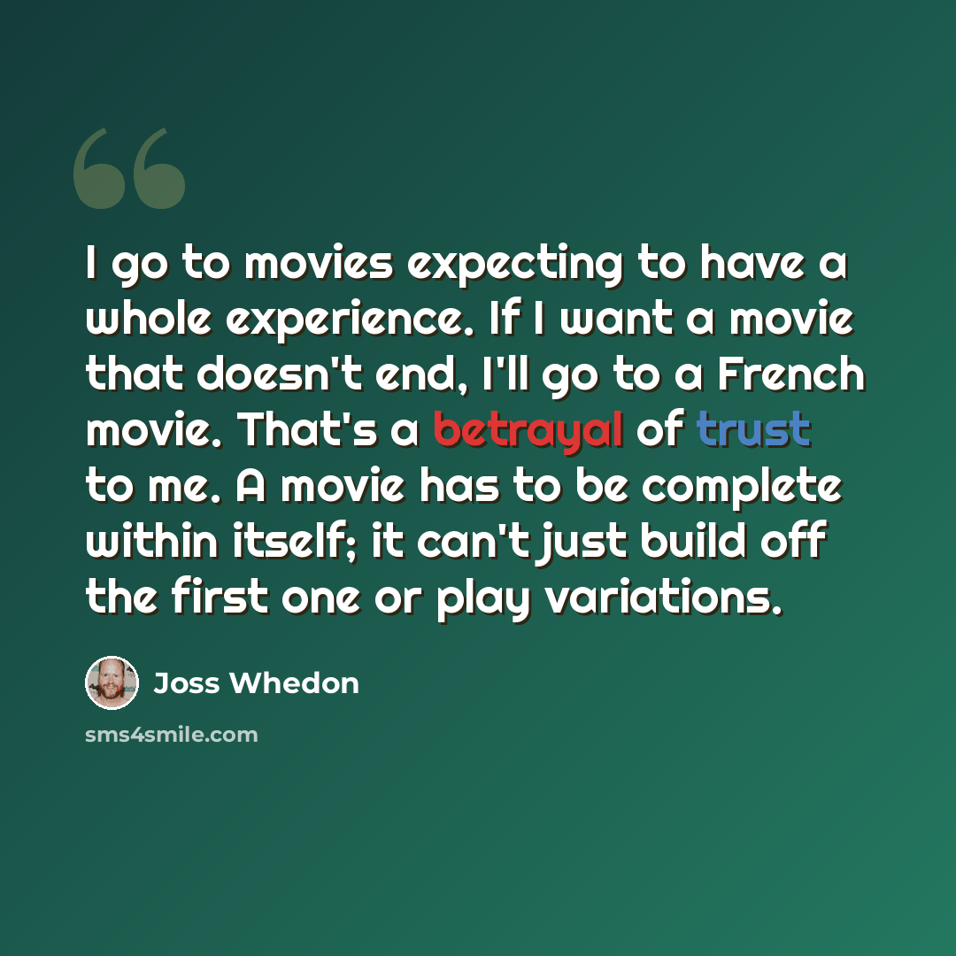 “I go to movies expecting to have a whole experience. If I want a movie that doesn't end, I'll go to a French movie. That's a betrayal of trust to me. A movie has to be complete within itself; it can't just build off the first one or play variations.” quote by Joss Whedon
