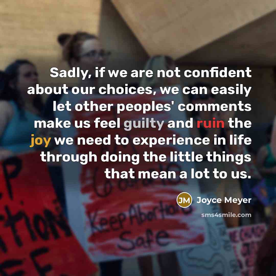 “Sadly, if we are not confident about our choices, we can easily let other peoples' comments make us feel guilty and ruin the joy we need to experience in life through doing the little things that mean a lot to us.” quote by Joyce Meyer
