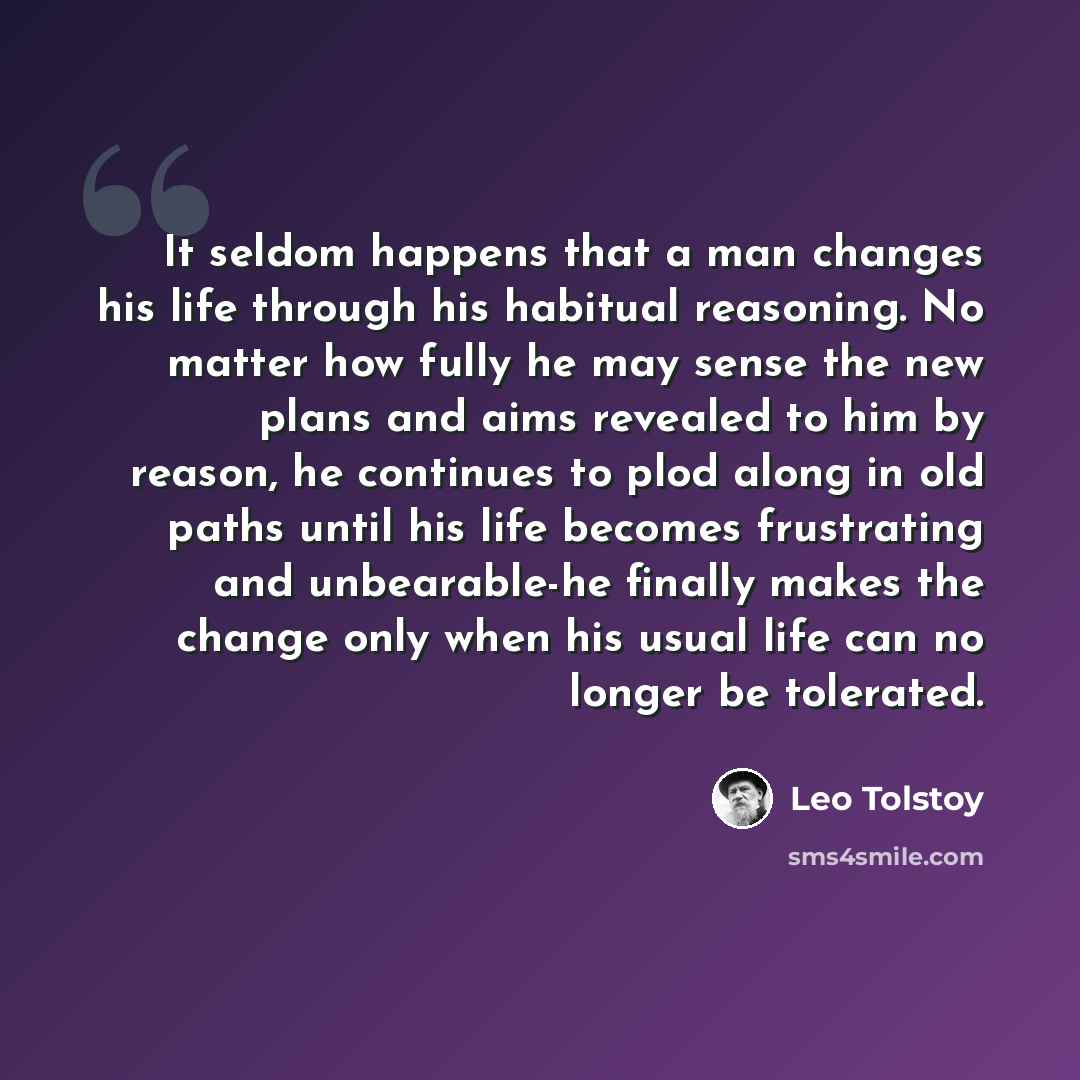 “It seldom happens that a man changes his life through his habitual reasoning. No matter how fully he may sense the new plans and aims revealed to him by reason, he continues to plod along in old paths until his life becomes frustrating and unbearable-he finally makes the change only when his usual…” quote by Leo Tolstoy