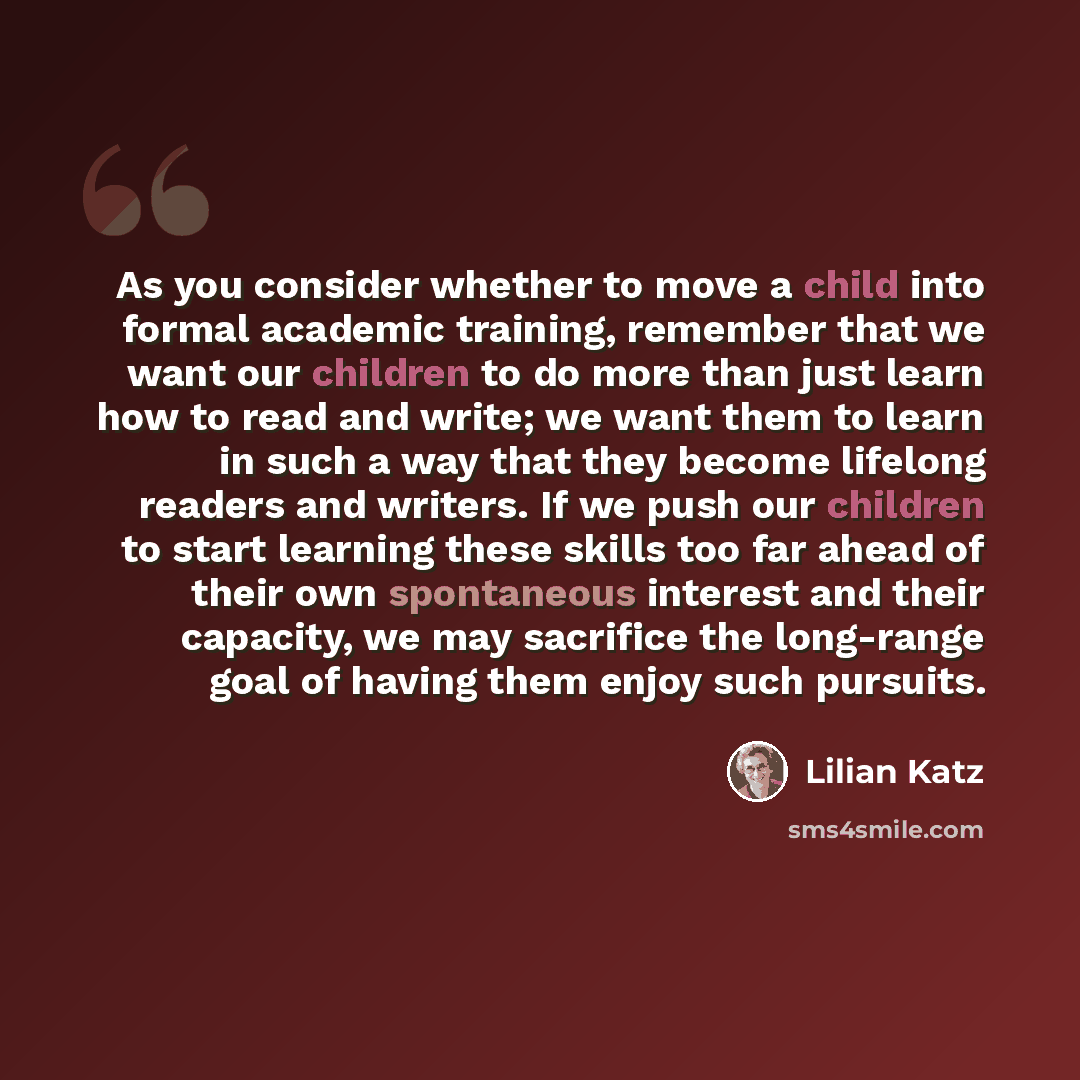 “As you consider whether to move a child into formal academic training, remember that we want our children to do more than just learn how to read and write; we want them to learn in such a way that they become lifelong readers and writers. If we push our children to start learning these skills too…” quote by Lilian Katz