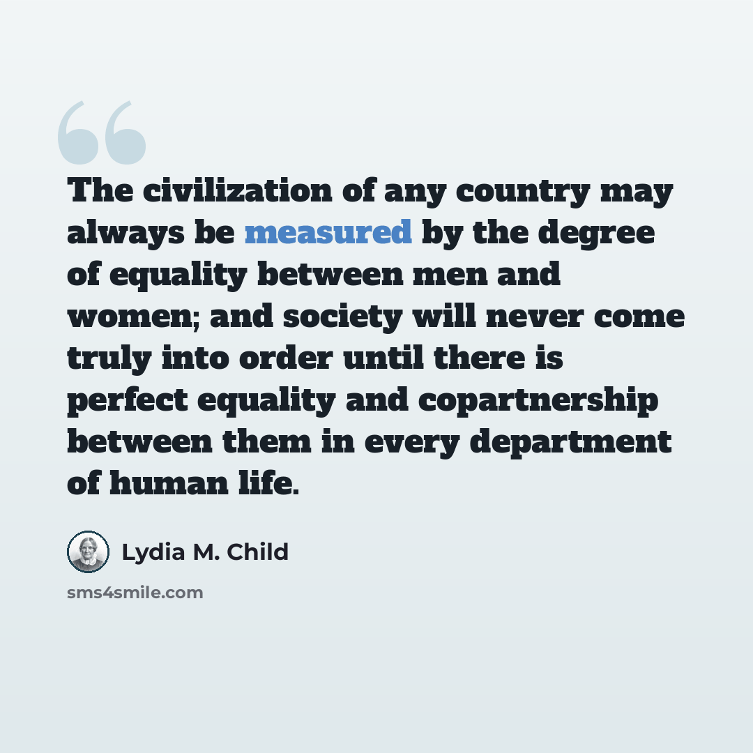 “The civilization of any country may always be measured by the degree of equality between men and women; and society will never come truly into order until there is perfect equality and copartnership between them in every department of human life.” quote by Lydia M. Child