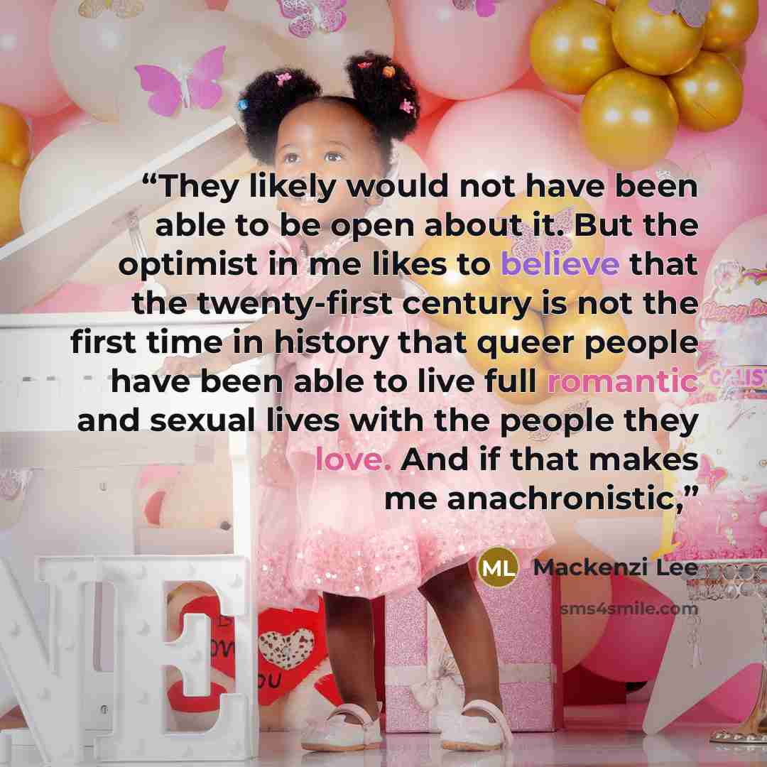 “They likely would not have been able to be open about it. But the optimist in me likes to believe that the twenty-first century is not the first time in history that queer people have been able to live full romantic and sexual lives with the people they love. And if that makes me anachronistic,” quote by Mackenzi Lee