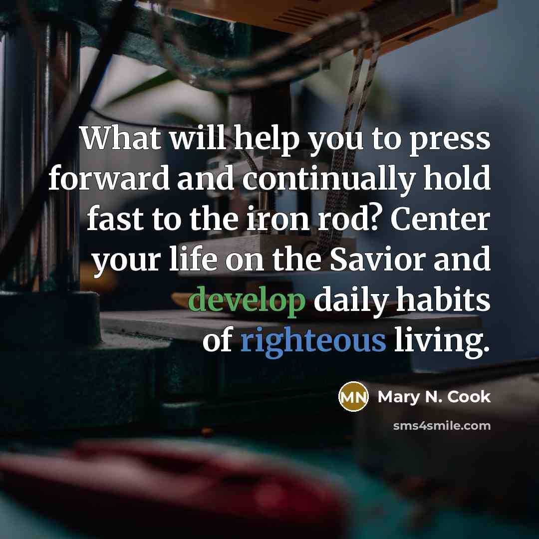 “What will help you to press forward and continually hold fast to the iron rod? Center your life on the Savior and develop daily habits of righteous living.” quote by Mary N. Cook