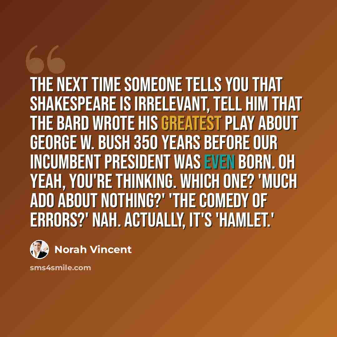 “The next time someone tells you that Shakespeare is irrelevant, tell him that the Bard wrote his greatest play about George W. Bush 350 years before our incumbent president was even born. Oh yeah, you're thinking. Which one? 'Much Ado About Nothing?' 'The Comedy of Errors?' Nah. Actually, it's…” quote by Norah Vincent