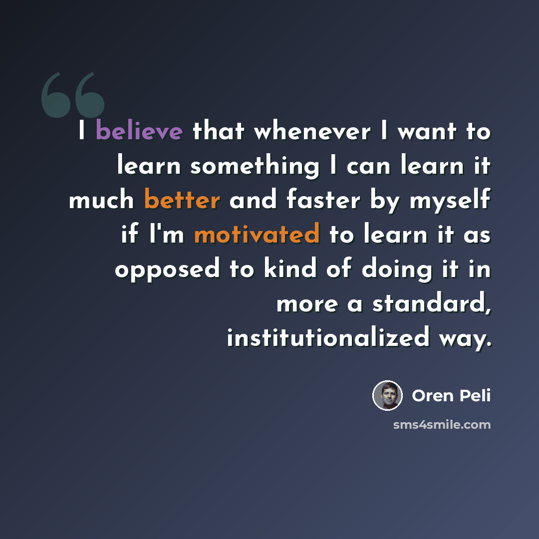 “I believe that whenever I want to learn something I can learn it much better and faster by myself if I'm motivated to learn it as opposed to kind of doing it in more a standard, institutionalized way.” quote by Oren Peli