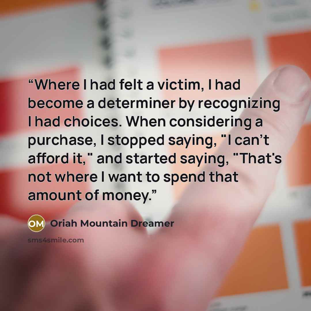 “Where I had felt a victim, I had become a determiner by recognizing I had choices. When considering a purchase, I stopped saying, "I can't afford it," and started saying, "That's not where I want to spend that amount of money.” quote by Oriah Mountain Dreamer