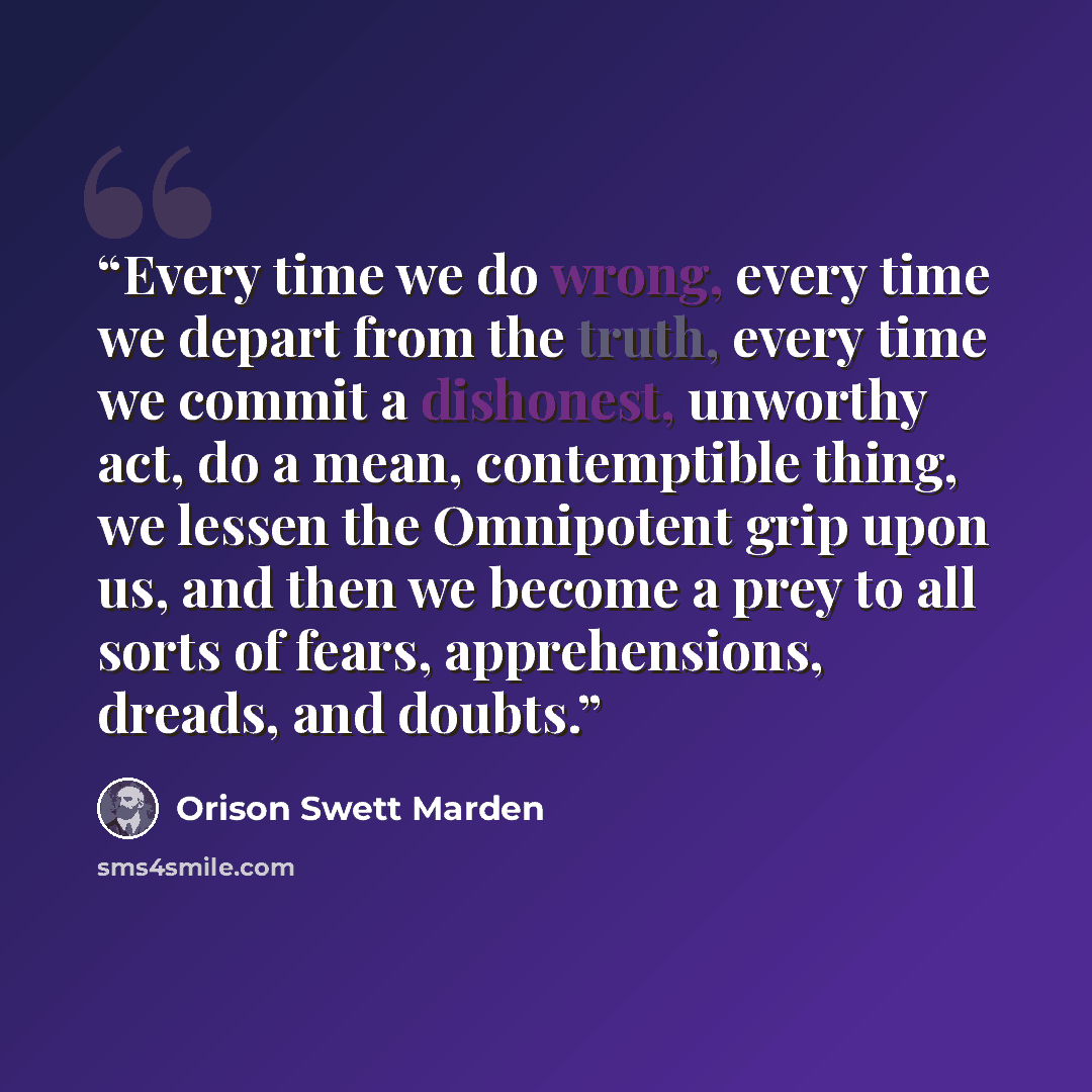 “Every time we do wrong, every time we depart from the truth, every time we commit a dishonest, unworthy act, do a mean, contemptible thing, we lessen the Omnipotent grip upon us, and then we become a prey to all sorts of fears, apprehensions, dreads, and doubts.” quote by Orison Swett Marden