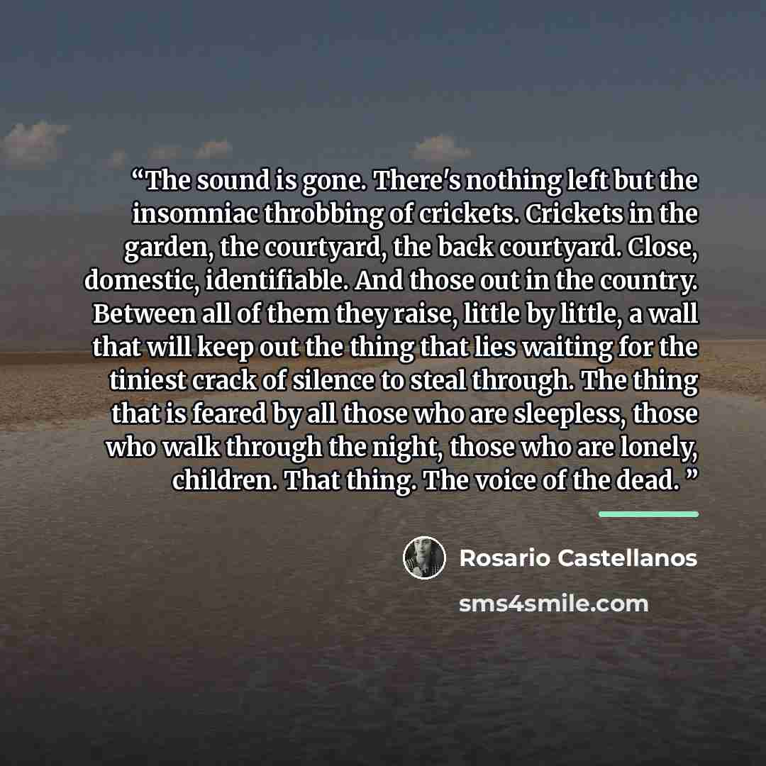 “The sound is gone. There's nothing left but the insomniac throbbing of crickets. Crickets in the garden, the courtyard, the back courtyard. Close, domestic, identifiable. And those out in the country. Between all of them they raise, little by little, a wall that will keep out the thing that lies…” quote by Rosario Castellanos