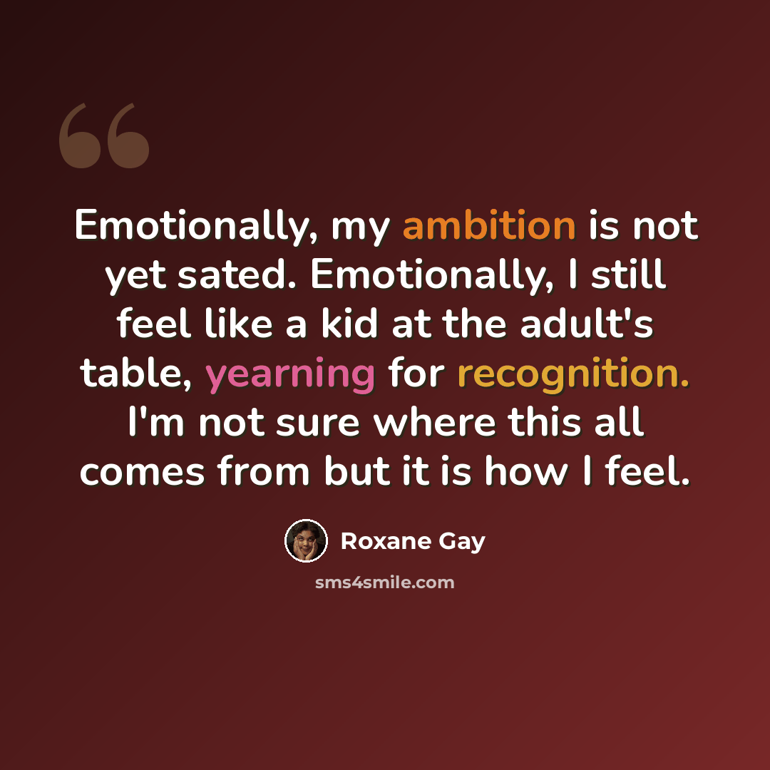 “Emotionally, my ambition is not yet sated. Emotionally, I still feel like a kid at the adult's table, yearning for recognition. I'm not sure where this all comes from but it is how I feel.” quote by Roxane Gay