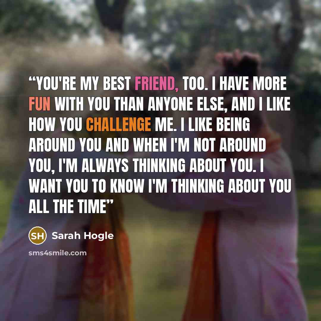 “You're my best friend, too. I have more fun with you than anyone else, and I like how you challenge me. I like being around you and when I'm not around you, I'm always thinking about you. I want you to know I'm thinking about you all the time” quote by Sarah Hogle