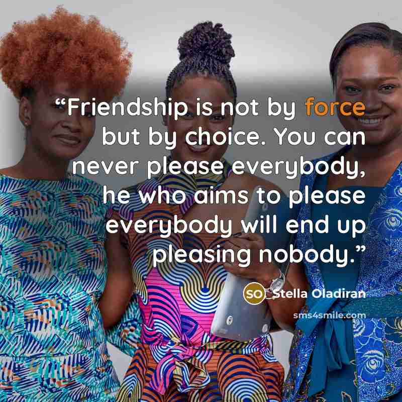 “Friendship is not by force but by choice. You can never please everybody, he who aims to please everybody will end up pleasing nobody.” quote by Stella Oladiran