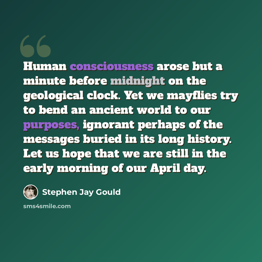 “Human consciousness arose but a minute before midnight on the geological clock. Yet we mayflies try to bend an ancient world to our purposes, ignorant perhaps of the messages buried in its long history. Let us hope that we are still in the early morning of our April day.” quote by Stephen Jay Gould