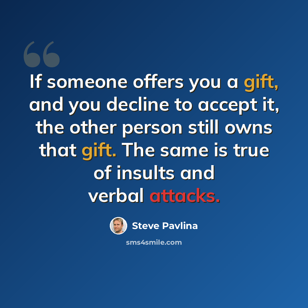 “If someone offers you a gift, and you decline to accept it, the other person still owns that gift. The same is true of insults and verbal attacks.” quote by Steve Pavlina