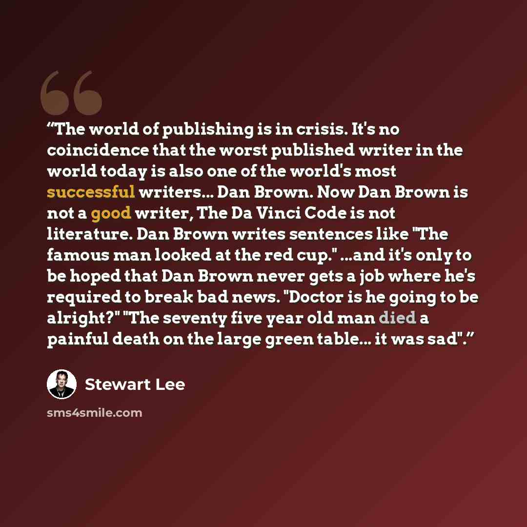 “The world of publishing is in crisis. It's no coincidence that the worst published writer in the world today is also one of the world's most successful writers... Dan Brown. Now Dan Brown is not a good writer, The Da Vinci Code is not literature. Dan Brown writes sentences like "The famous man…” quote by Stewart Lee
