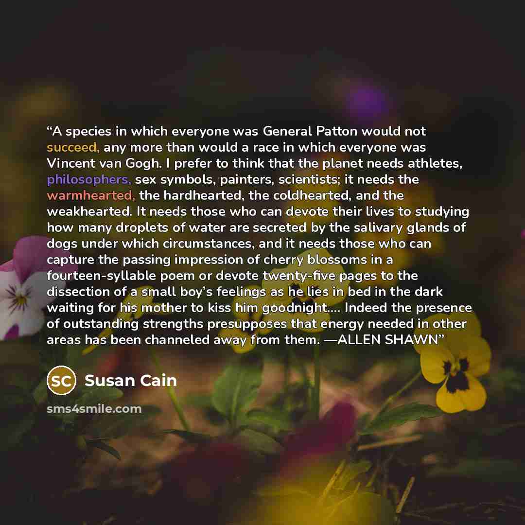 “A species in which everyone was General Patton would not succeed, any more than would a race in which everyone was Vincent van Gogh. I prefer to think that the planet needs athletes, philosophers, sex symbols, painters, scientists; it needs the warmhearted, the hardhearted, the coldhearted, and…” quote by Susan Cain