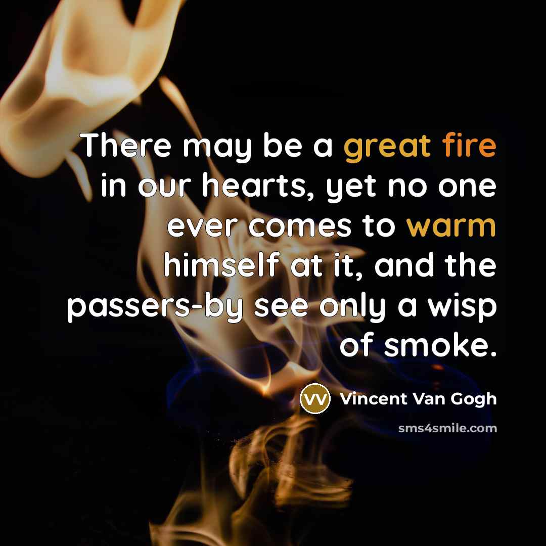 “There may be a great fire in our hearts, yet no one ever comes to warm himself at it, and the passers-by see only a wisp of smoke.” quote by Vincent Van Gogh