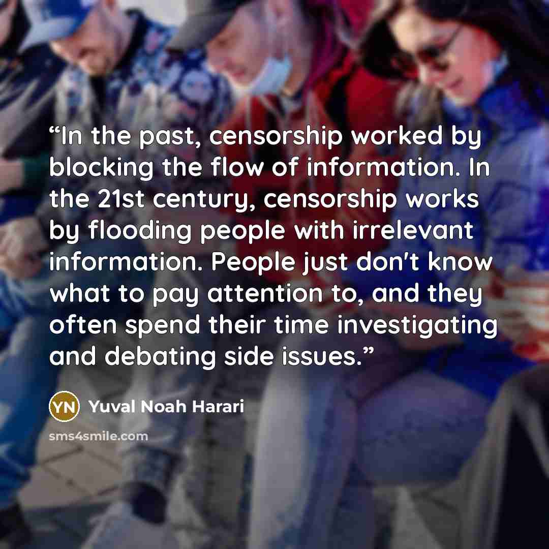 “In the past, censorship worked by blocking the flow of information. In the 21st century, censorship works by flooding people with irrelevant information. People just don't know what to pay attention to, and they often spend their time investigating and debating side issues.” quote by Yuval Noah Harari