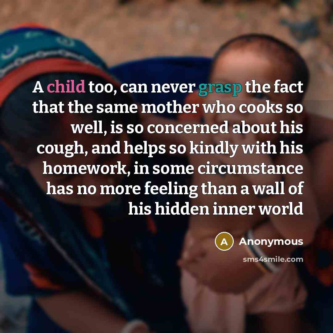 “A child too, can never grasp the fact that the same mother who cooks so well, is so concerned about his cough, and helps so kindly with his homework, in some circumstance has no more feeling than a wall of his hidden inner world” quote by Anonymous
