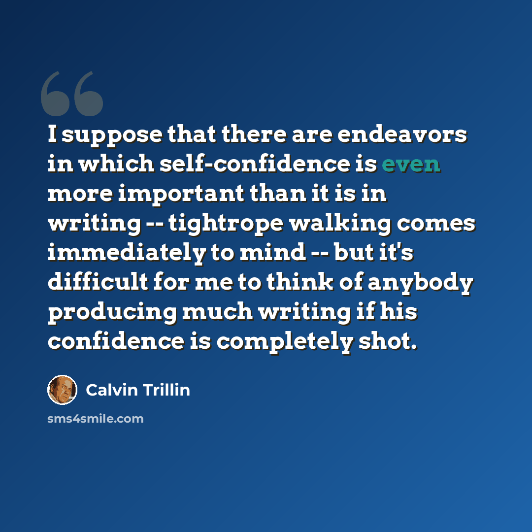 “I suppose that there are endeavors in which self-confidence is even more important than it is in writing -- tightrope walking comes immediately to mind -- but it's difficult for me to think of anybody producing much writing if his confidence is completely shot.” quote by Calvin Trillin