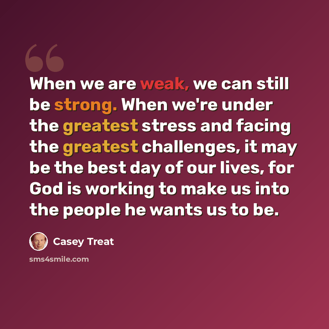 “When we are weak, we can still be strong. When we're under the greatest stress and facing the greatest challenges, it may be the best day of our lives, for God is working to make us into the people he wants us to be.” quote by Casey Treat