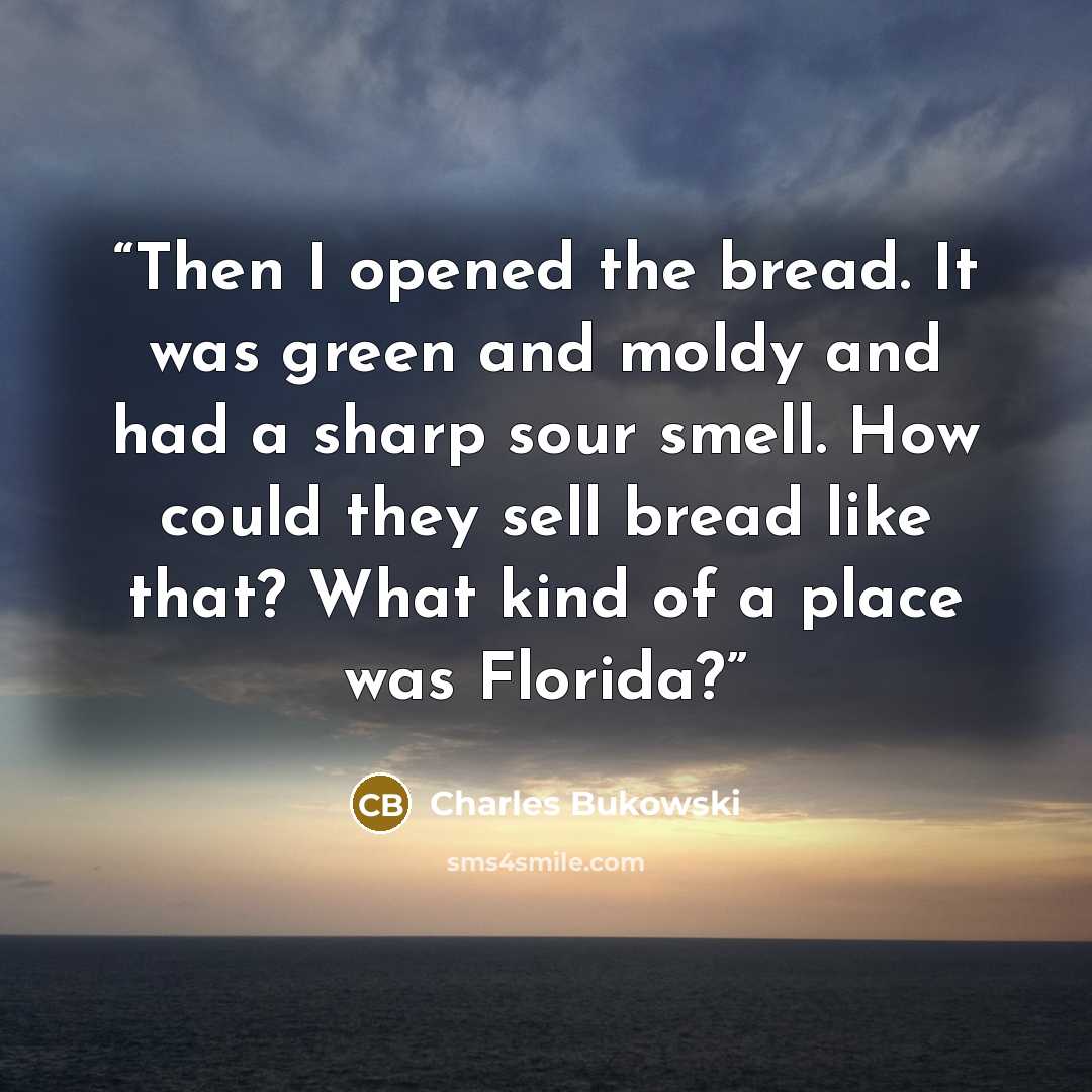 “Then I opened the bread. It was green and moldy and had a sharp sour smell. How could they sell bread like that? What kind of a place was Florida?” quote by Charles Bukowski