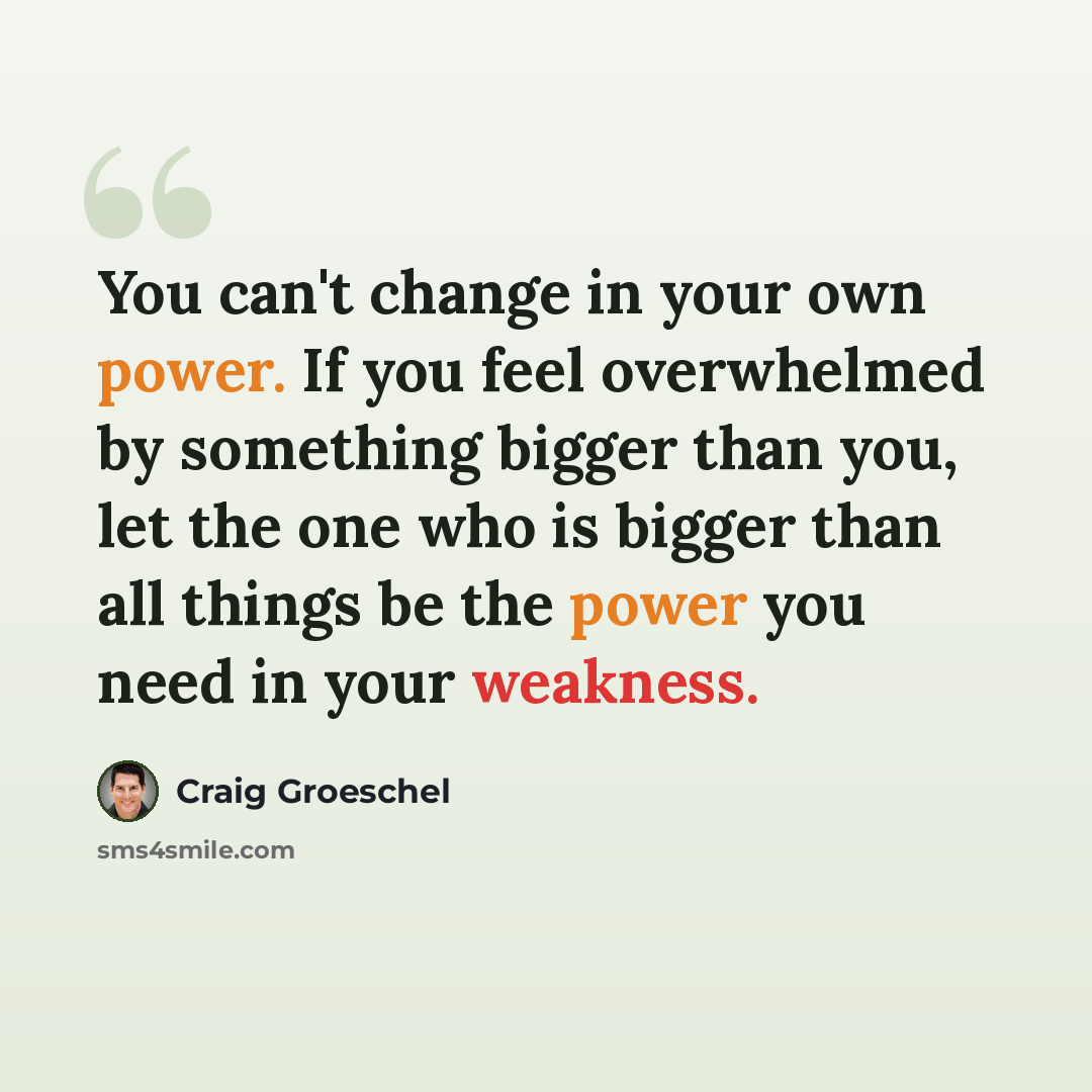 “You can't change in your own power. If you feel overwhelmed by something bigger than you, let the one who is bigger than all things be the power you need in your weakness.” quote by Craig Groeschel