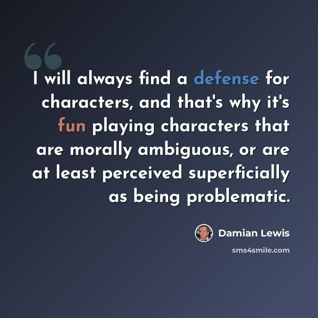 “I will always find a defense for characters, and that's why it's fun playing characters that are morally ambiguous, or are at least perceived superficially as being problematic.” quote by Damian Lewis