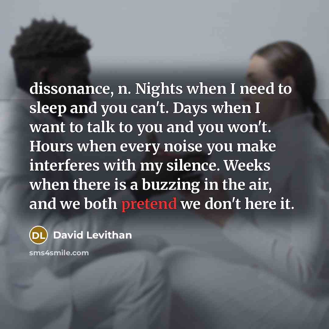 “dissonance, n. Nights when I need to sleep and you can't. Days when I want to talk to you and you won't. Hours when every noise you make interferes with my silence. Weeks when there is a buzzing in the air, and we both pretend we don't here it.” quote by David Levithan
