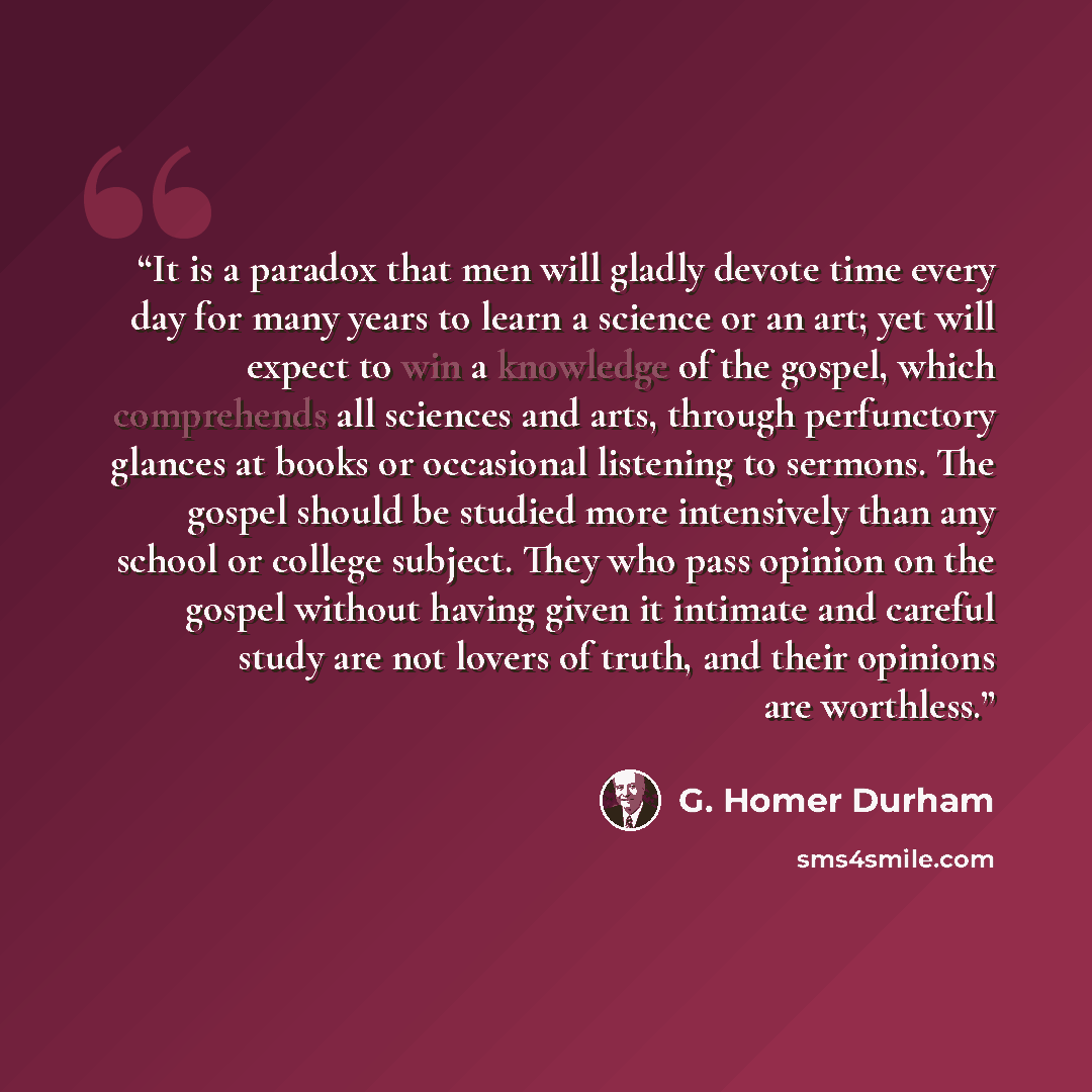“It is a paradox that men will gladly devote time every day for many years to learn a science or an art; yet will expect to win a knowledge of the gospel, which comprehends all sciences and arts, through perfunctory glances at books or occasional listening to sermons. The gospel should be studied…” quote by G. Homer Durham