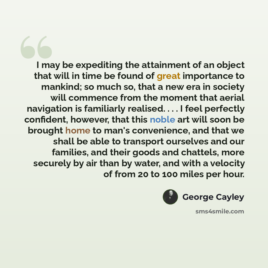 “I may be expediting the attainment of an object that will in time be found of great importance to mankind; so much so, that a new era in society will commence from the moment that aerial navigation is familiarly realised. . . . I feel perfectly confident, however, that this noble art will soon be…” quote by George Cayley