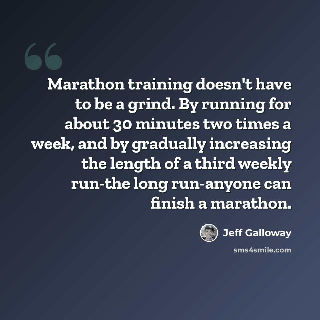 “Marathon training doesn't have to be a grind. By running for about 30 minutes two times a week, and by gradually increasing the length of a third weekly run-the long run-anyone can finish a marathon.” quote by Jeff Galloway